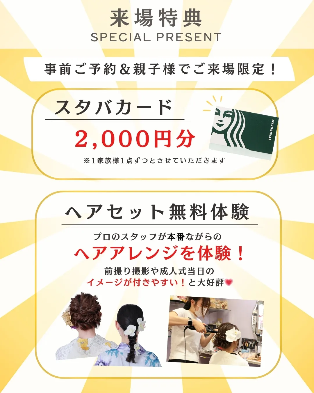 来場特典
SPECIAL PRESENT

事前ご予約＆親子様でご来場限定！
スタバカード
2,000円分 ※1家族様1点ずつとさせていただきます

ヘアセット無料体験
プロのスタッフが本番さながらの ヘアアレンジを体験！ 前撮り撮影や成人式当日のイメージが付きやすい！と大好評