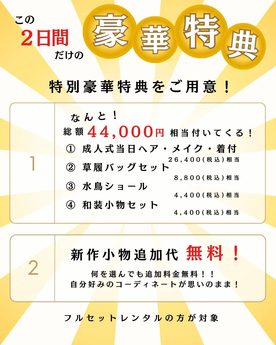 この2日間だけの豪華特典
特別豪華特典をご用意！

1. なんと！総額 44,000円 相当付いてくる！
① 成人式当日ヘア・メイク・着付

26,400円（税込）相当

② 草履バッグセット

8,800円（税込）相当

③ 水鳥ショール

4,400円（税込）相当

④ 和装小物セット

4,400円（税込）相当

2. 新作小物追加代 無料！
何を選んでも追加料金無料！！ 自分好みのコーディネートが思いのまま！

フルセットレンタルの方が対象